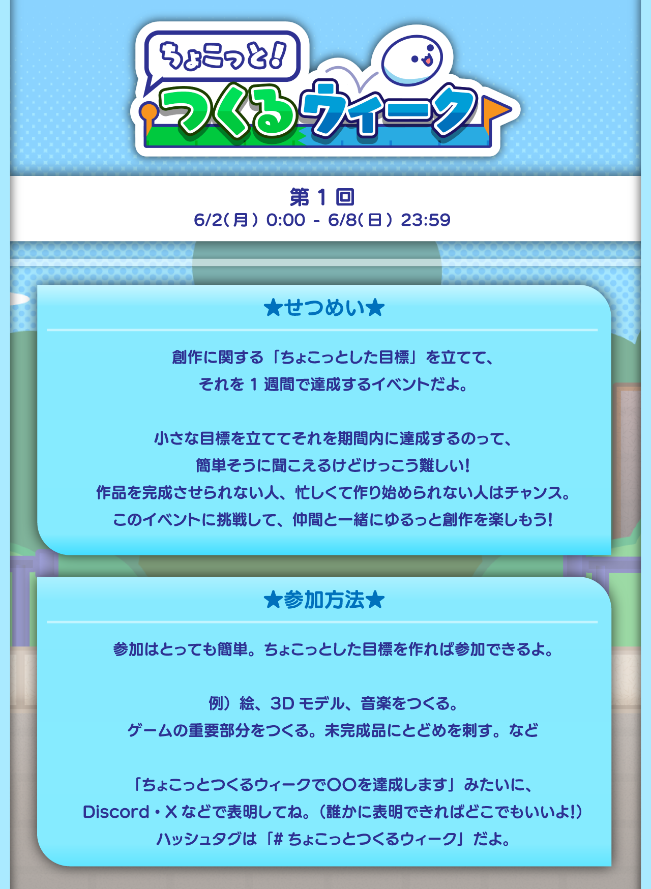 ★せつめい★
      創作に関する「ちょこっとした目標」を立てて、
      それを1週間で達成するイベントだよ。
      
      小さな目標を立ててそれを期間内に達成するのって、
      簡単そうに聞こえるけどけっこう難しい！
      作品を完成させられない人、忙しくて作り始められない人はチャンス。
      このイベントに挑戦して、仲間と一緒にゆるっと創作を楽しもう！
      
      ★参加方法★
      参加はとっても簡単。ちょこっとした目標を作れば参加できるよ。
      
      例）絵、3Dモデル、音楽をつくる。ゲームの重要部分をつくる。未完成にとどめを刺す。など
      
      「ちょこっとつくるウィークで〇〇を達成します」みたいに、
      Discord・Xなどで表明してね。（誰かに表明できればどこでもいいよ！）
      ハッシュタグは「#ちょこっとつくるウィーク」だよ。期間：2025.06.02〜2025.06.08